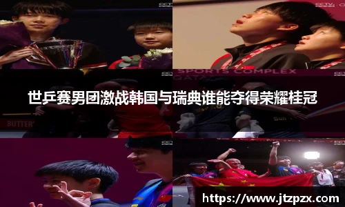 世乒赛男团激战韩国与瑞典谁能夺得荣耀桂冠