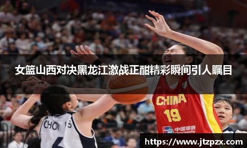 女篮山西对决黑龙江激战正酣精彩瞬间引人瞩目